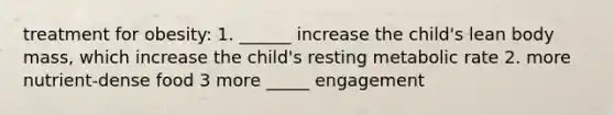 treatment for obesity: 1. ______ increase the child's lean body mass, which increase the child's resting metabolic rate 2. more nutrient-dense food 3 more _____ engagement