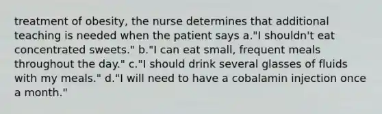 treatment of obesity, the nurse determines that additional teaching is needed when the patient says a."I shouldn't eat concentrated sweets." b."I can eat small, frequent meals throughout the day." c."I should drink several glasses of fluids with my meals." d."I will need to have a cobalamin injection once a month."