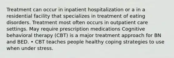 Treatment can occur in inpatient hospitalization or a in a residential facility that specializes in treatment of eating disorders. Treatment most often occurs in outpatient care settings. May require prescription medications Cognitive behavioral therapy (CBT) is a major treatment approach for BN and BED. • CBT teaches people healthy coping strategies to use when under stress.