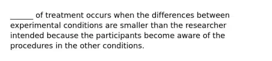 ______ of treatment occurs when the differences between experimental conditions are smaller than the researcher intended because the participants become aware of the procedures in the other conditions.