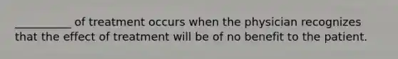 __________ of treatment occurs when the physician recognizes that the effect of treatment will be of no benefit to the patient.