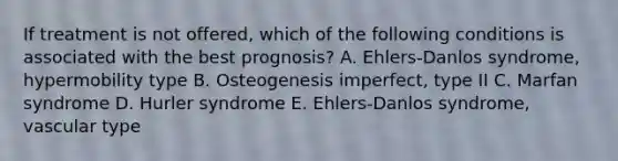 If treatment is not offered, which of the following conditions is associated with the best prognosis? A. Ehlers-Danlos syndrome, hypermobility type B. Osteogenesis imperfect, type II C. Marfan syndrome D. Hurler syndrome E. Ehlers-Danlos syndrome, vascular type