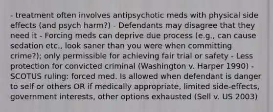 - treatment often involves antipsychotic meds with physical side effects (and psych harm?) - Defendants may disagree that they need it - Forcing meds can deprive due process (e.g., can cause sedation etc., look saner than you were when committing crime?); only permissible for achieving fair trial or safety - Less protection for convicted criminal (Washington v. Harper 1990) -SCOTUS ruling: forced med. Is allowed when defendant is danger to self or others OR if medically appropriate, limited side-effects, government interests, other options exhausted (Sell v. US 2003)