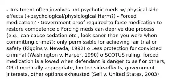 - Treatment often involves antipsychotic meds w/ physical side effects (+psychological/physiological Harm?) - Forced medication? · Government proof required to force medication to restore competence o Forcing meds can deprive due process (e.g., can cause sedation etc., look saner than you were when committing crime?); only permissible for achieving fair trial or safety (Riggins v. Nevada, 1992) o Less protection for convicted criminal (Washington v. Harper, 1990) o SCOTUS ruling: forced medication is allowed when defendant is danger to self or others, OR if medically appropriate, limited side-effects, government interests, other options exhausted (Sell v. United States, 2003)