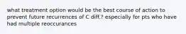 what treatment option would be the best course of action to prevent future recurrences of C diff.? especially for pts who have had multiple reoccurances