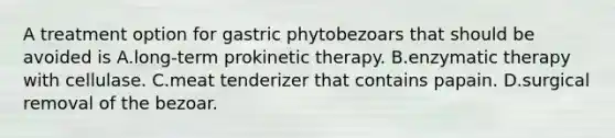 A treatment option for gastric phytobezoars that should be avoided is A.long-term prokinetic therapy. B.enzymatic therapy with cellulase. C.meat tenderizer that contains papain. D.surgical removal of the bezoar.