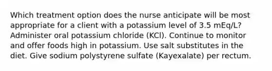 Which treatment option does the nurse anticipate will be most appropriate for a client with a potassium level of 3.5 mEq/L? Administer oral potassium chloride (KCl). Continue to monitor and offer foods high in potassium. Use salt substitutes in the diet. Give sodium polystyrene sulfate (Kayexalate) per rectum.