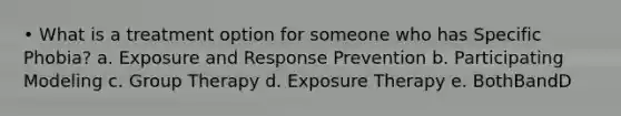 • What is a treatment option for someone who has Specific Phobia? a. Exposure and Response Prevention b. Participating Modeling c. Group Therapy d. Exposure Therapy e. BothBandD