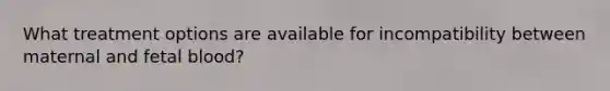 What treatment options are available for incompatibility between maternal and fetal blood?
