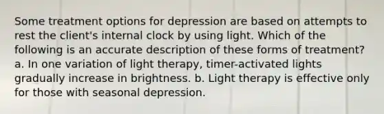 Some treatment options for depression are based on attempts to rest the client's internal clock by using light. Which of the following is an accurate description of these forms of treatment? a. In one variation of light therapy, timer-activated lights gradually increase in brightness. b. Light therapy is effective only for those with seasonal depression.