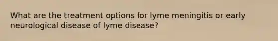 What are the treatment options for lyme meningitis or early neurological disease of lyme disease?