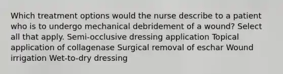 Which treatment options would the nurse describe to a patient who is to undergo mechanical debridement of a wound? Select all that apply. Semi-occlusive dressing application Topical application of collagenase Surgical removal of eschar Wound irrigation Wet-to-dry dressing