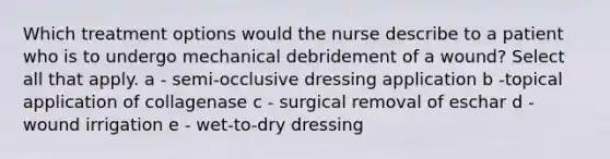 Which treatment options would the nurse describe to a patient who is to undergo mechanical debridement of a wound? Select all that apply. a - semi-occlusive dressing application b -topical application of collagenase c - surgical removal of eschar d - wound irrigation e - wet-to-dry dressing