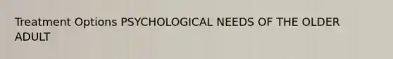 Treatment Options PSYCHOLOGICAL NEEDS OF THE OLDER ADULT