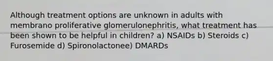 Although treatment options are unknown in adults with membrano proliferative glomerulonephritis, what treatment has been shown to be helpful in children? a) NSAIDs b) Steroids c) Furosemide d) Spironolactonee) DMARDs