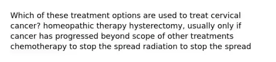 Which of these treatment options are used to treat cervical cancer? homeopathic therapy hysterectomy, usually only if cancer has progressed beyond scope of other treatments chemotherapy to stop the spread radiation to stop the spread