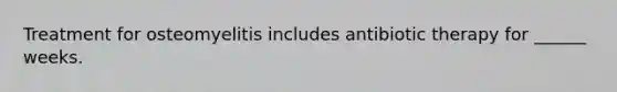 Treatment for osteomyelitis includes antibiotic therapy for ______ weeks.