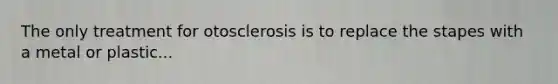 The only treatment for otosclerosis is to replace the stapes with a metal or plastic...