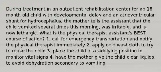 During treatment in an outpatient rehabilitation center for an 18 month old child with developmental delay and an atrioventricular shunt for hydrocephalus, the mother tells the assistant that the child vomited several times this morning, was irritable, and is now lethargic. What is the physical therapist assistant's BEST course of action? 1. call for emergency transportation and notify the physical therapist immediately 2. apply cold washcloth to try to rouse the child 3. place the child in a sidelying position in monitor vital signs 4. have the mother give the child clear liquids to avoid dehydration secondary to vomiting