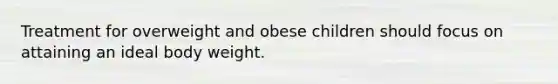 Treatment for overweight and obese children should focus on attaining an ideal body weight.