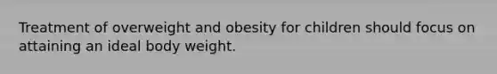 Treatment of overweight and obesity for children should focus on attaining an ideal body weight.