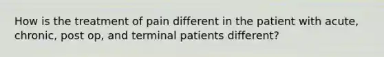 How is the treatment of pain different in the patient with acute, chronic, post op, and terminal patients different?