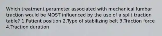 Which treatment parameter associated with mechanical lumbar traction would be MOST influenced by the use of a split traction table? 1.Patient position 2.Type of stabilizing belt 3.Traction force 4.Traction duration