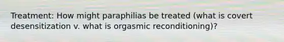 Treatment: How might paraphilias be treated (what is covert desensitization v. what is orgasmic reconditioning)?