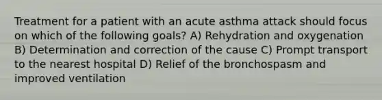 Treatment for a patient with an acute asthma attack should focus on which of the following goals? A) Rehydration and oxygenation B) Determination and correction of the cause C) Prompt transport to the nearest hospital D) Relief of the bronchospasm and improved ventilation