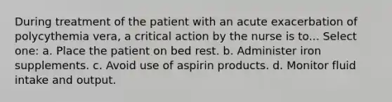 During treatment of the patient with an acute exacerbation of polycythemia vera, a critical action by the nurse is to... Select one: a. Place the patient on bed rest. b. Administer iron supplements. c. Avoid use of aspirin products. d. Monitor fluid intake and output.