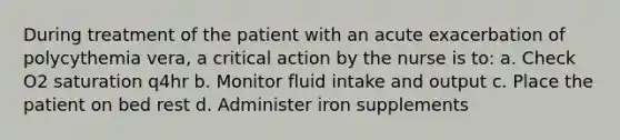 During treatment of the patient with an acute exacerbation of polycythemia vera, a critical action by the nurse is to: a. Check O2 saturation q4hr b. Monitor fluid intake and output c. Place the patient on bed rest d. Administer iron supplements