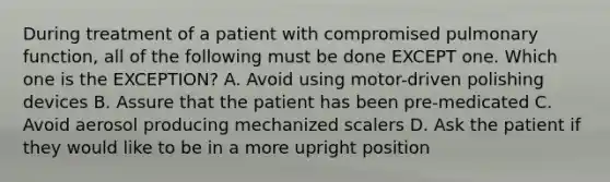 During treatment of a patient with compromised pulmonary function, all of the following must be done EXCEPT one. Which one is the EXCEPTION? A. Avoid using motor-driven polishing devices B. Assure that the patient has been pre-medicated C. Avoid aerosol producing mechanized scalers D. Ask the patient if they would like to be in a more upright position