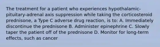 The treatment for a patient who experiences hypothalamic-pituitary-adrenal axis suppression while taking the corticosteroid prednisone, a Type C adverse drug reaction, is to: A. Immediately discontinue the prednisone B. Administer epinephrine C. Slowly taper the patient off of the prednisone D. Monitor for long-term effects, such as cancer