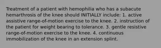 Treatment of a patient with hemophilia who has a subacute hemarthrosis of the knee should INITIALLY include: 1. active assistive range-of-motion exercise to the knee. 2. instruction of the patient for weight bearing to tolerance. 3. gentle resistive range-of-motion exercise to the knee. 4. continuous immobilization of the knee in an extension splint.