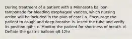 During treatment of a patient with a Minnesota balloon tamponade for bleeding esophageal varices, which nursing action will be included in the plan of care? a. Encourage the patient to cough and deep breathe. b. Insert the tube and verify its position q4hr. c. Monitor the patient for shortness of breath. d. Deflate the gastric balloon q8-12hr