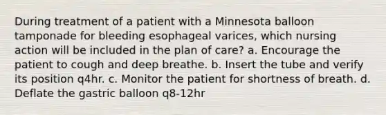 During treatment of a patient with a Minnesota balloon tamponade for bleeding esophageal varices, which nursing action will be included in the plan of care? a. Encourage the patient to cough and deep breathe. b. Insert the tube and verify its position q4hr. c. Monitor the patient for shortness of breath. d. Deflate the gastric balloon q8-12hr