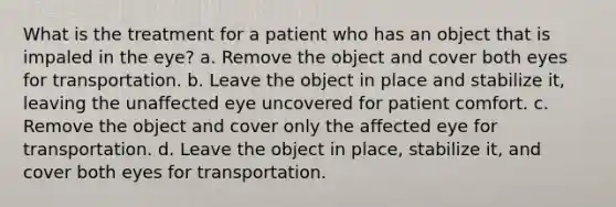 What is the treatment for a patient who has an object that is impaled in the eye? a. Remove the object and cover both eyes for transportation. b. Leave the object in place and stabilize it, leaving the unaffected eye uncovered for patient comfort. c. Remove the object and cover only the affected eye for transportation. d. Leave the object in place, stabilize it, and cover both eyes for transportation.