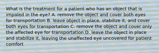 What is the treatment for a patient who has an object that is impaled in the eye? A. remove the object and cover both eyes for transportation B. leave object in place, stabilize it, and cover both eyes for transportation C. remove the object and cover only the affected eye for transportation D. leave the object in place and stabilize it, leaving the unaffected eye uncovered for patient comfort