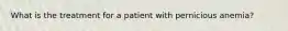 What is the treatment for a patient with pernicious anemia?