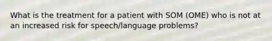 What is the treatment for a patient with SOM (OME) who is not at an increased risk for speech/langu<a href='https://www.questionai.com/knowledge/kQFV4YDFXk-age-problems' class='anchor-knowledge'>age problems</a>?