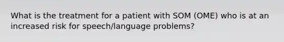 What is the treatment for a patient with SOM (OME) who is at an increased risk for speech/language problems?