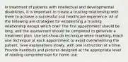 In treatment of patients with intellectual and developmental disabilities, it is important to create a trusting relationship with them to achieve a successful oral healthcare experience. All of the following are strategies for establishing a trusting relationship except which one? The first appointment should be long, and the assessment should be completed to generate a treatment plan. Use tell-show-do technique when teaching; teach one technique at each appointment to avoid overwhelming the patient. Give explanations slowly, with one instruction at a time. Provide handouts and pictures designed at the appropriate level of reading comprehension for home use.