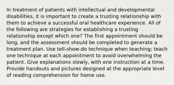 In treatment of patients with intellectual and developmental disabilities, it is important to create a trusting relationship with them to achieve a successful oral healthcare experience. All of the following are strategies for establishing a trusting relationship except which one? The first appointment should be long, and the assessment should be completed to generate a treatment plan. Use tell-show-do technique when teaching; teach one technique at each appointment to avoid overwhelming the patient. Give explanations slowly, with one instruction at a time. Provide handouts and pictures designed at the appropriate level of reading comprehension for home use.