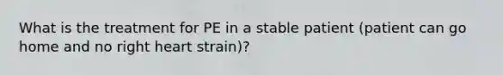 What is the treatment for PE in a stable patient (patient can go home and no right heart strain)?