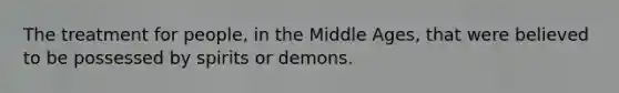 The treatment for people, in the Middle Ages, that were believed to be possessed by spirits or demons.