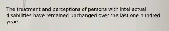 The treatment and perceptions of persons with intellectual disabilities have remained unchanged over the last one hundred years.