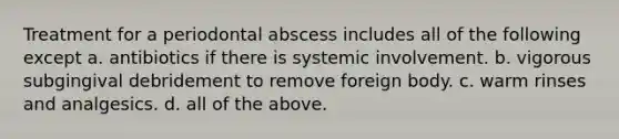 Treatment for a periodontal abscess includes all of the following except a. antibiotics if there is systemic involvement. b. vigorous subgingival debridement to remove foreign body. c. warm rinses and analgesics. d. all of the above.