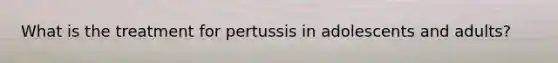 What is the treatment for pertussis in adolescents and adults?