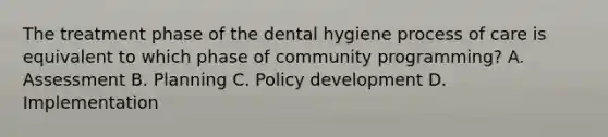 The treatment phase of the dental hygiene process of care is equivalent to which phase of community programming? A. Assessment B. Planning C. Policy development D. Implementation