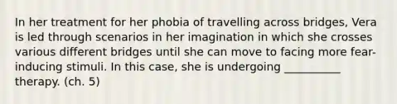 In her treatment for her phobia of travelling across bridges, Vera is led through scenarios in her imagination in which she crosses various different bridges until she can move to facing more fear-inducing stimuli. In this case, she is undergoing __________ therapy. (ch. 5)